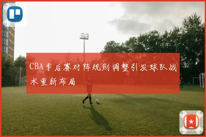 CBA季后赛对阵规则调整引发球队战术重新布局