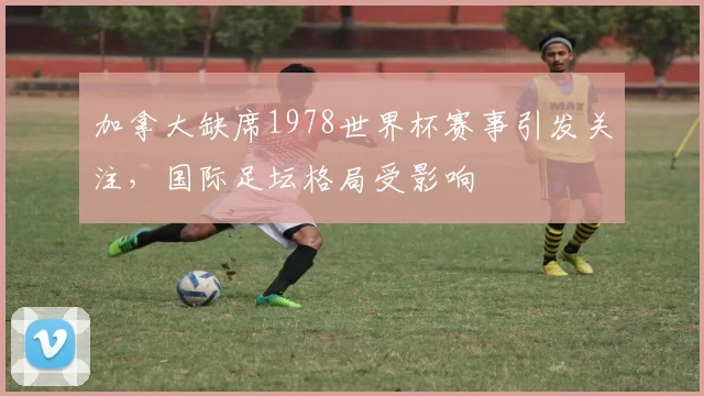 加拿大缺席1978世界杯赛事引发关注,国际足坛格局受影响