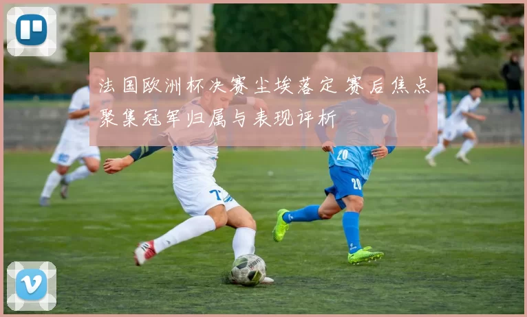 法国欧洲杯决赛尘埃落定 赛后焦点聚集冠军归属与表现评析