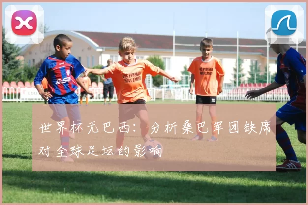 世界杯无巴西:分析桑巴军团缺席对全球足坛的影响
