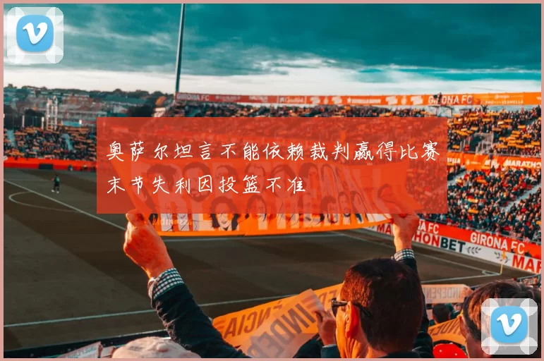 奥萨尔坦言不能依赖裁判赢得比赛末节失利因投篮不准