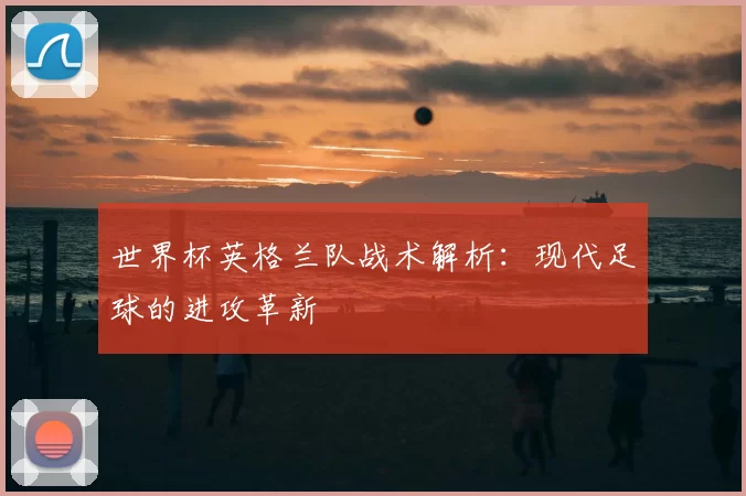 世界杯英格兰队战术解析：现代足球的进攻革新