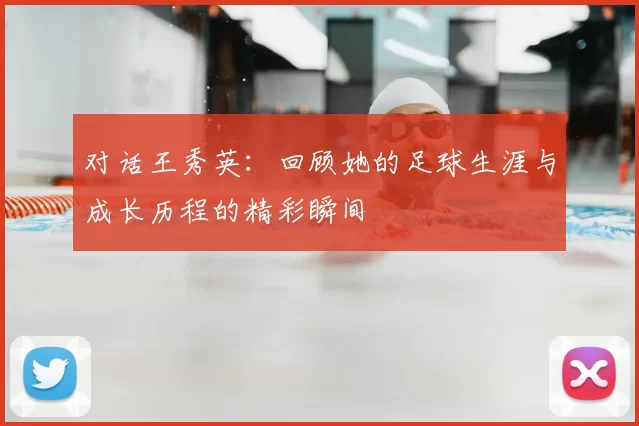 对话王秀英:回顾她的足球生涯与成长历程的精彩瞬间