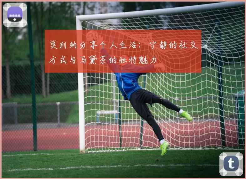 莫利纳分享个人生活：宁静的社交方式与马黛茶的独特魅力