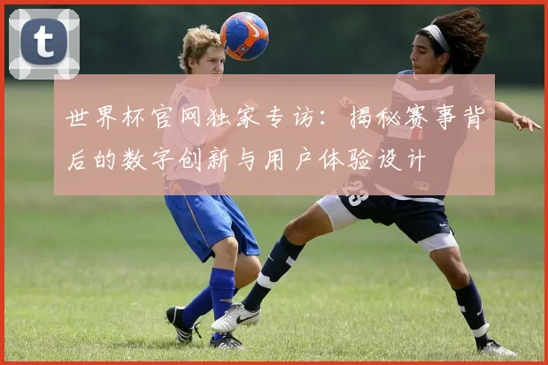 世界杯官网独家专访:揭秘赛事背后的数字创新与用户体验设计