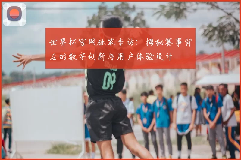 世界杯官网独家专访:揭秘赛事背后的数字创新与用户体验设计