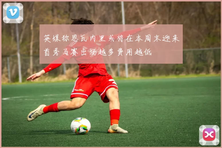 英媒称恩瓦内里或将在本周末迎来首秀马赛出场越多费用越低