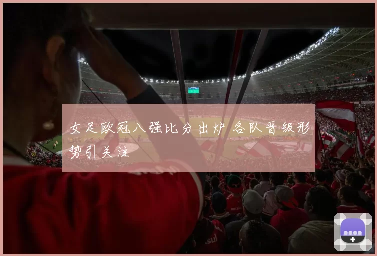 女足欧冠八强比分出炉 各队晋级形势引关注