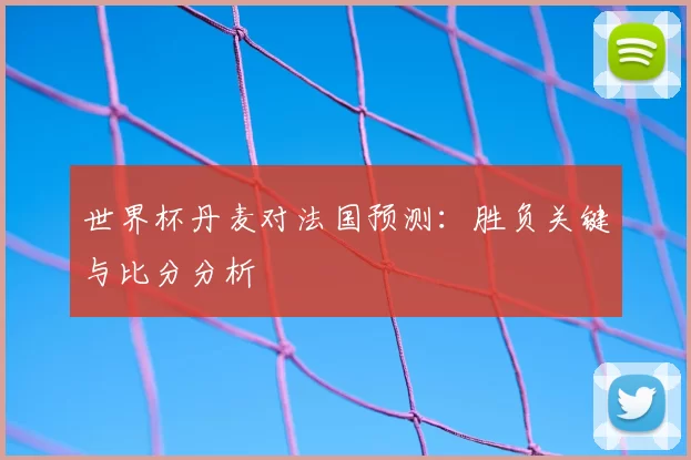 世界杯丹麦对法国预测：胜负关键与比分分析