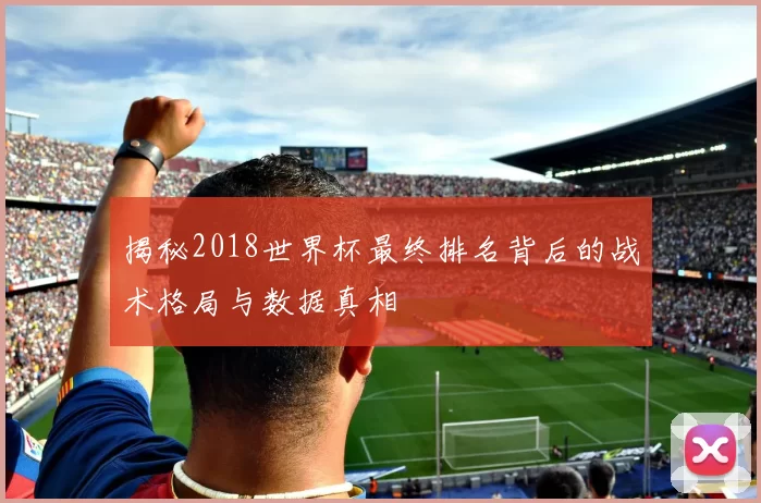 揭秘2018世界杯最终排名背后的战术格局与数据真相