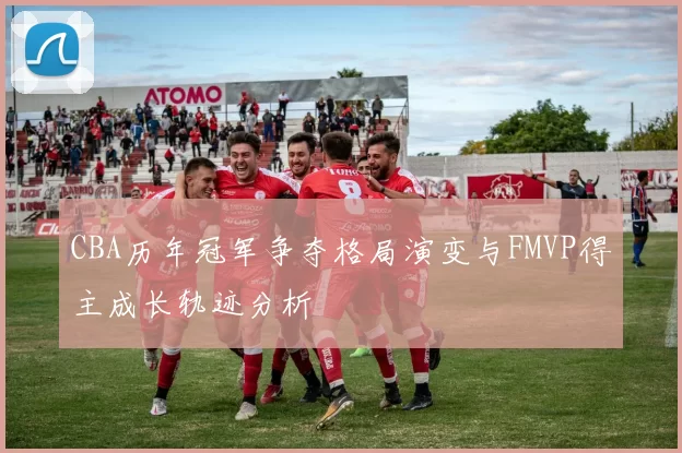 CBA历年冠军争夺格局演变与FMVP得主成长轨迹分析
