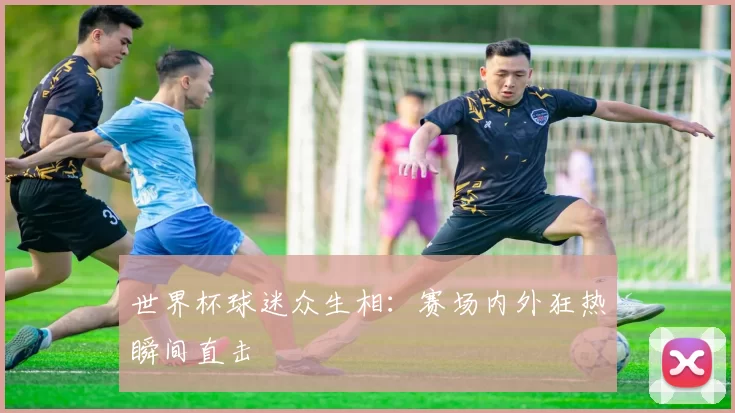 世界杯球迷众生相:赛场内外狂热瞬间直击