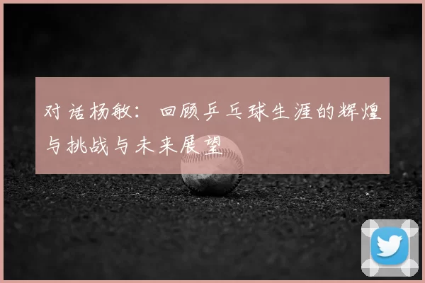 对话杨敏：回顾乒乓球生涯的辉煌与挑战与未来展望