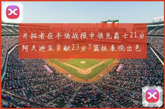 开拓者在半场战报中领先爵士21分阿夫迪亚贡献23分7篮板表现出色