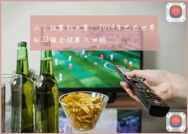 从小组赛到决赛:2014年巴西世界杯32强全程赛况回顾