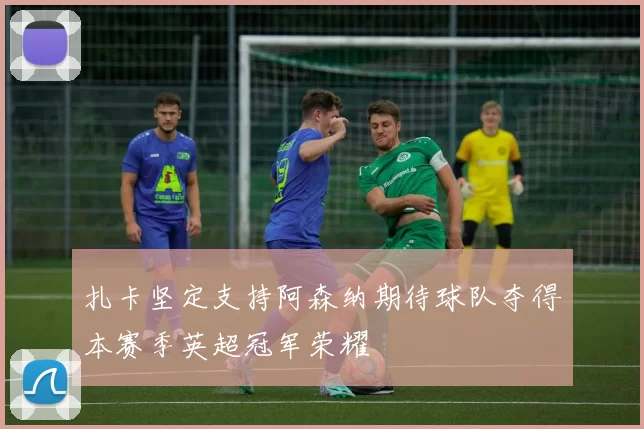 扎卡坚定支持阿森纳期待球队夺得本赛季英超冠军荣耀