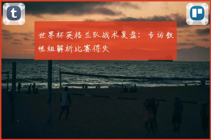 世界杯英格兰队战术复盘:专访教练组解析比赛得失