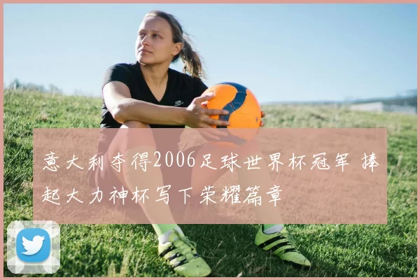 意大利夺得2006足球世界杯冠军 捧起大力神杯写下荣耀篇章