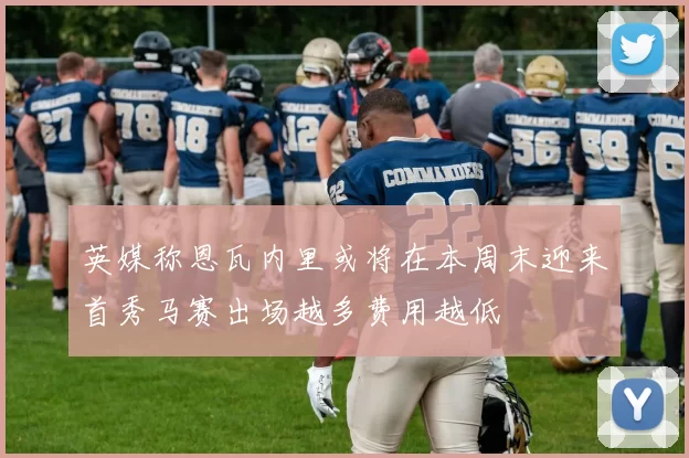 英媒称恩瓦内里或将在本周末迎来首秀马赛出场越多费用越低