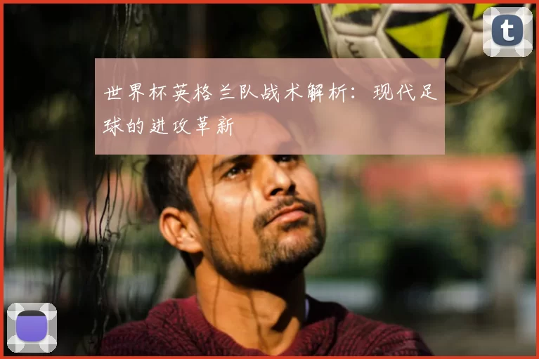 世界杯英格兰队战术解析：现代足球的进攻革新