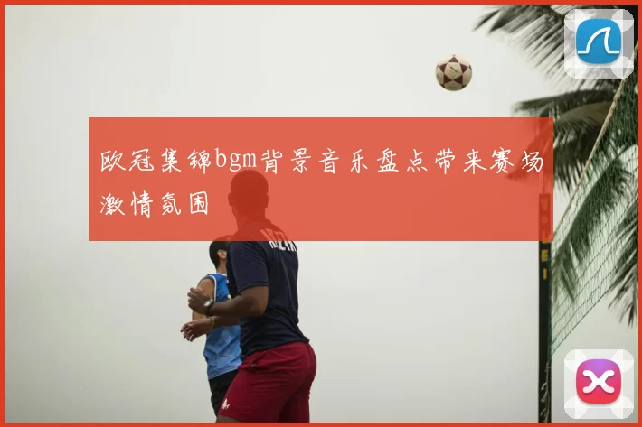 欧冠集锦bgm背景音乐盘点带来赛场激情氛围