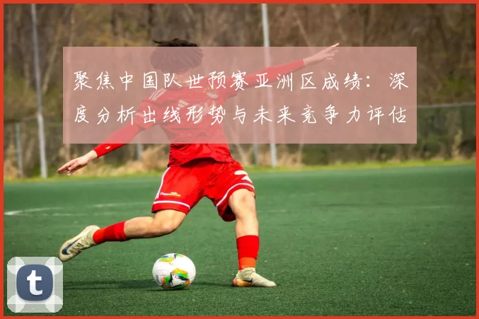 聚焦中国队世预赛亚洲区成绩：深度分析出线形势与未来竞争力评估
