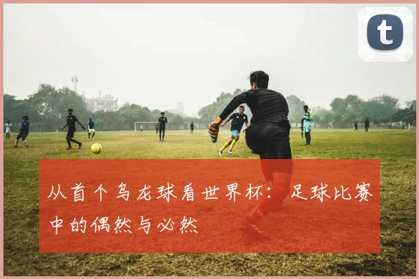 从首个乌龙球看世界杯：足球比赛中的偶然与必然