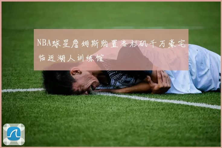 NBA球星詹姆斯购置洛杉矶千万豪宅临近湖人训练馆