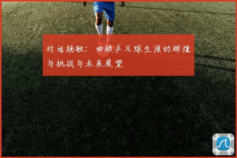 对话杨敏：回顾乒乓球生涯的辉煌与挑战与未来展望