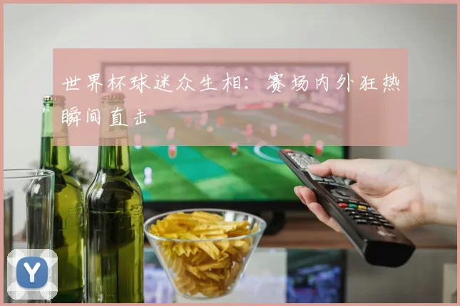 世界杯球迷众生相：赛场内外狂热瞬间直击