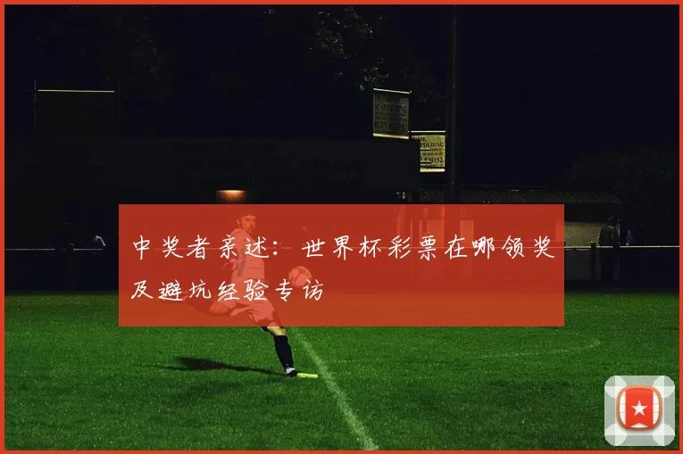中奖者亲述:世界杯彩票在哪领奖及避坑经验专访