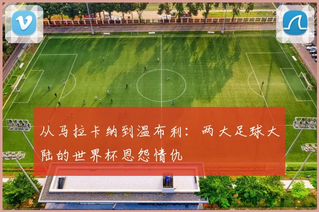 从马拉卡纳到温布利:两大足球大陆的世界杯恩怨情仇