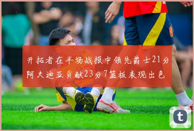 开拓者在半场战报中领先爵士21分阿夫迪亚贡献23分7篮板表现出色