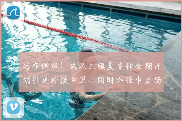 志在保级!武汉三镇夏季转会期计划引进外援中卫,同时加强中后场内援!_防守_防线_调整