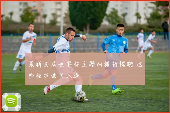 最新历届世界杯主题曲排行揭晓 这些经典曲目入选