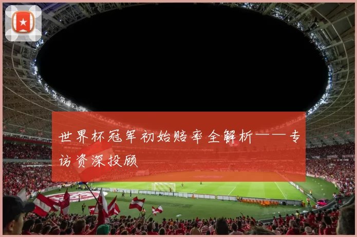 世界杯冠军初始赔率全解析——专访资深投顾
