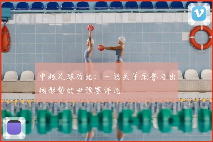 中越足球对话:一场关乎荣誉与出线形势的世预赛评论