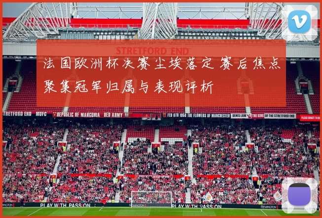 法国欧洲杯决赛尘埃落定 赛后焦点聚集冠军归属与表现评析