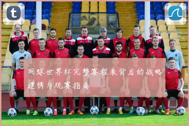 网球世界杯完整赛程表背后的战略逻辑与观赛指南