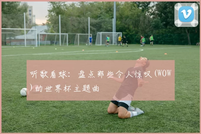 听歌看球：盘点那些令人惊叹(WOW)的世界杯主题曲