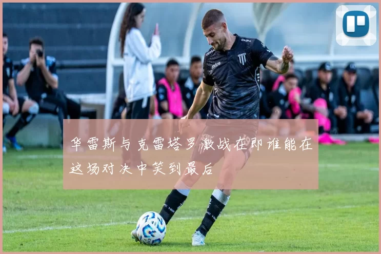 华雷斯与克雷塔罗激战在即谁能在这场对决中笑到最后