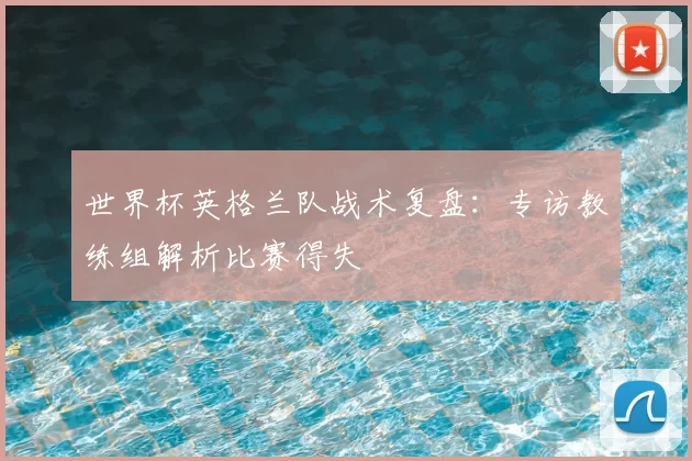 世界杯英格兰队战术复盘:专访教练组解析比赛得失