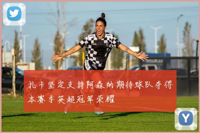 扎卡坚定支持阿森纳期待球队夺得本赛季英超冠军荣耀