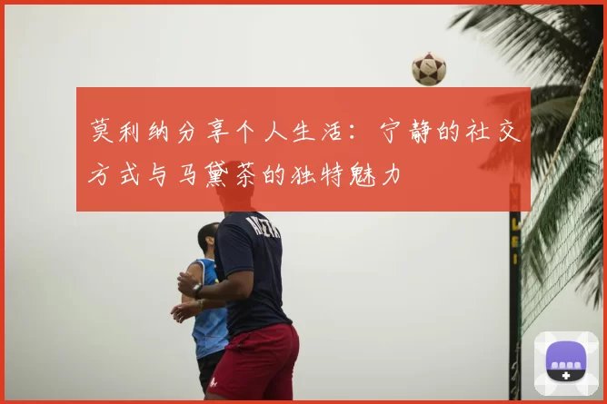 莫利纳分享个人生活:宁静的社交方式与马黛茶的独特魅力