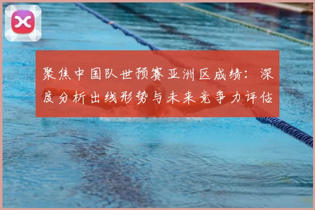 聚焦中国队世预赛亚洲区成绩：深度分析出线形势与未来竞争力评估
