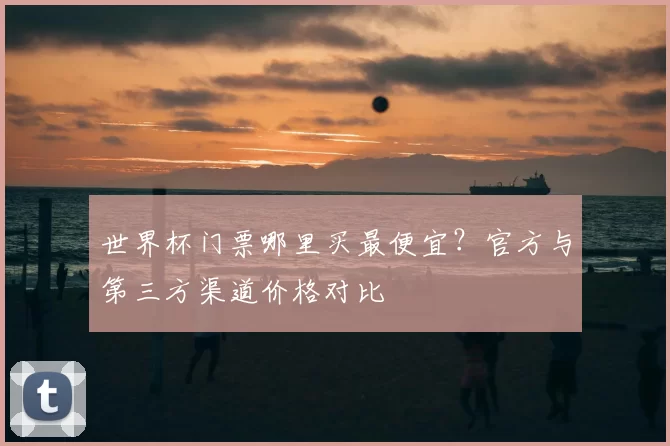 世界杯门票哪里买最便宜？官方与第三方渠道价格对比