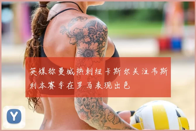 英媒称曼城热刺纽卡斯尔关注韦斯利本赛季在罗马表现出色